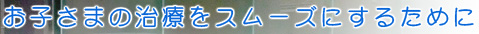 お子さまの治療をスムーズにするために